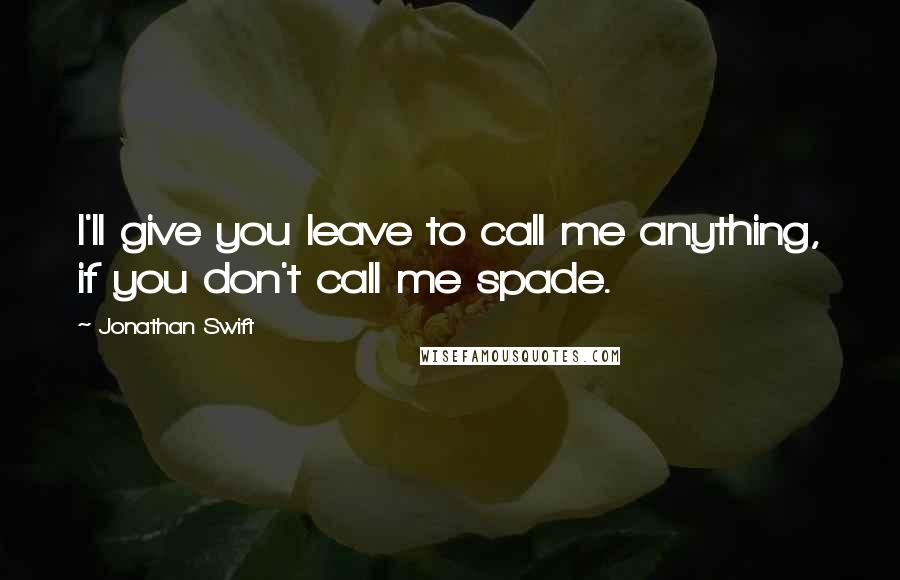 Jonathan Swift Quotes: I'll give you leave to call me anything, if you don't call me spade.