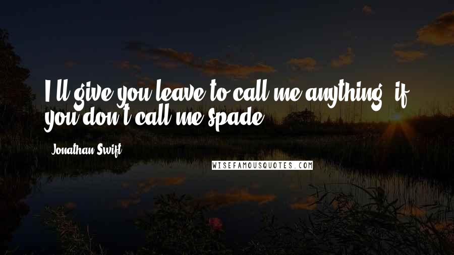 Jonathan Swift Quotes: I'll give you leave to call me anything, if you don't call me spade.