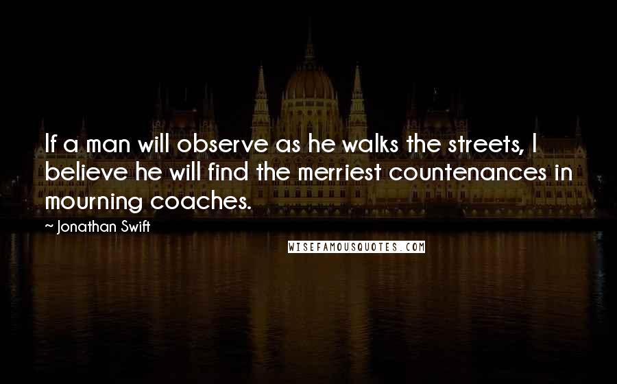 Jonathan Swift Quotes: If a man will observe as he walks the streets, I believe he will find the merriest countenances in mourning coaches.