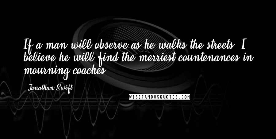 Jonathan Swift Quotes: If a man will observe as he walks the streets, I believe he will find the merriest countenances in mourning coaches.