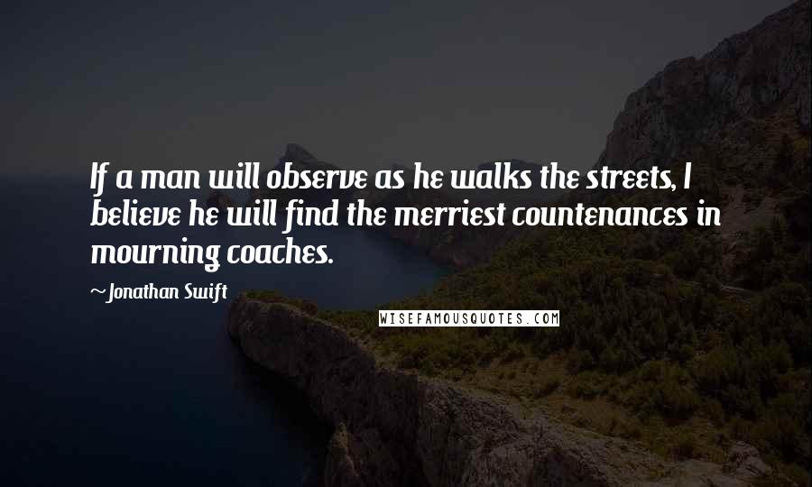 Jonathan Swift Quotes: If a man will observe as he walks the streets, I believe he will find the merriest countenances in mourning coaches.