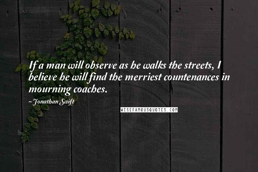 Jonathan Swift Quotes: If a man will observe as he walks the streets, I believe he will find the merriest countenances in mourning coaches.