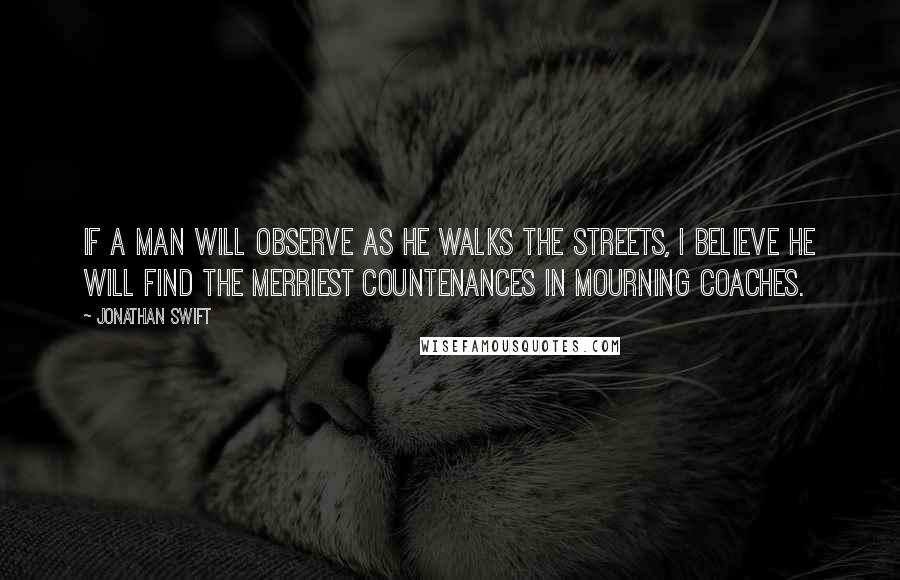 Jonathan Swift Quotes: If a man will observe as he walks the streets, I believe he will find the merriest countenances in mourning coaches.