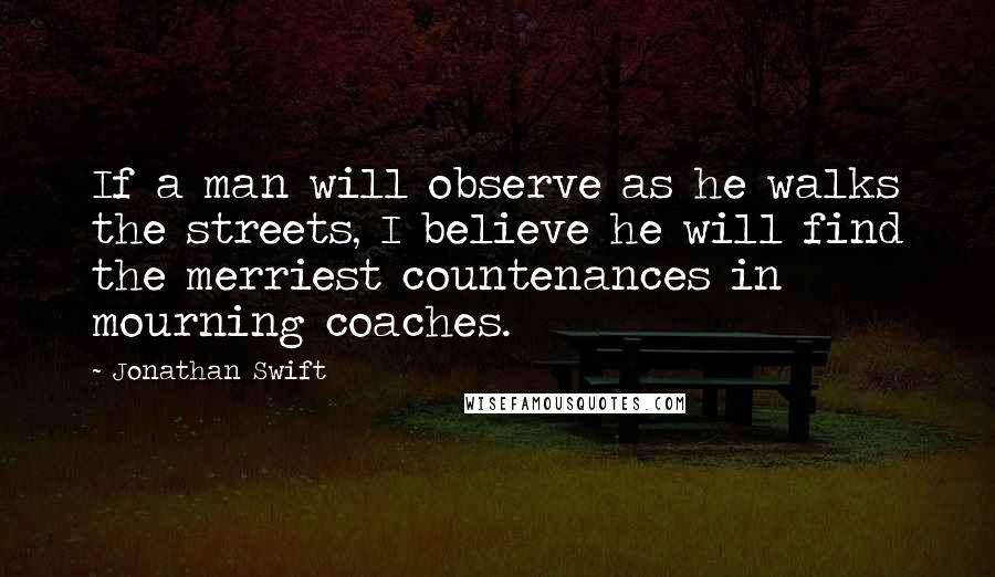 Jonathan Swift Quotes: If a man will observe as he walks the streets, I believe he will find the merriest countenances in mourning coaches.