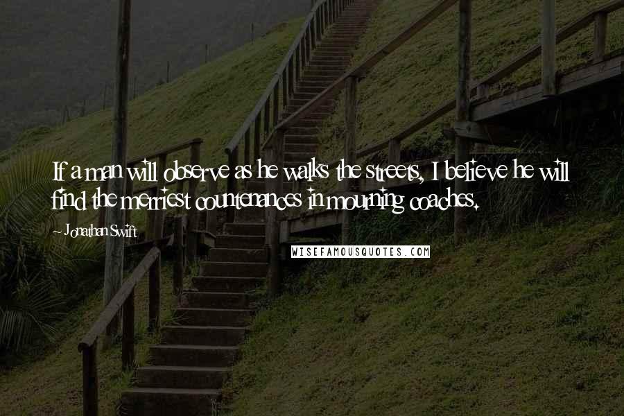 Jonathan Swift Quotes: If a man will observe as he walks the streets, I believe he will find the merriest countenances in mourning coaches.