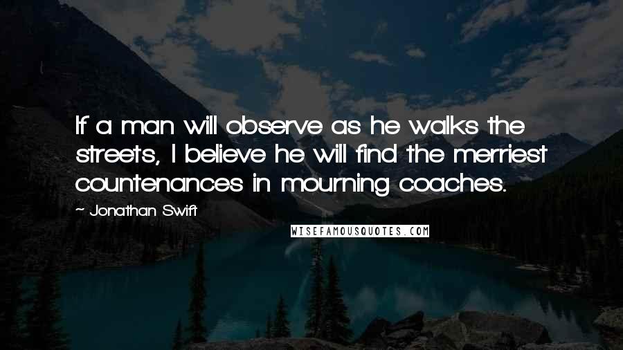 Jonathan Swift Quotes: If a man will observe as he walks the streets, I believe he will find the merriest countenances in mourning coaches.