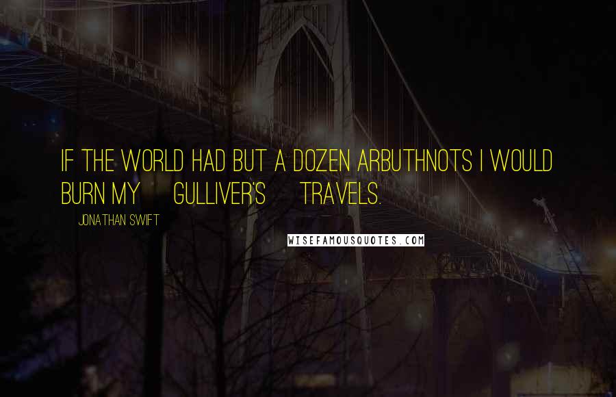 Jonathan Swift Quotes: If the world had but a dozen Arbuthnots I would burn my [Gulliver's] Travels.