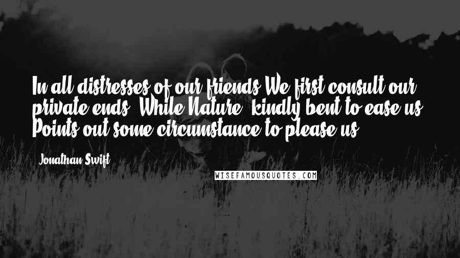 Jonathan Swift Quotes: In all distresses of our friends We first consult our private ends; While Nature, kindly bent to ease us, Points out some circumstance to please us.