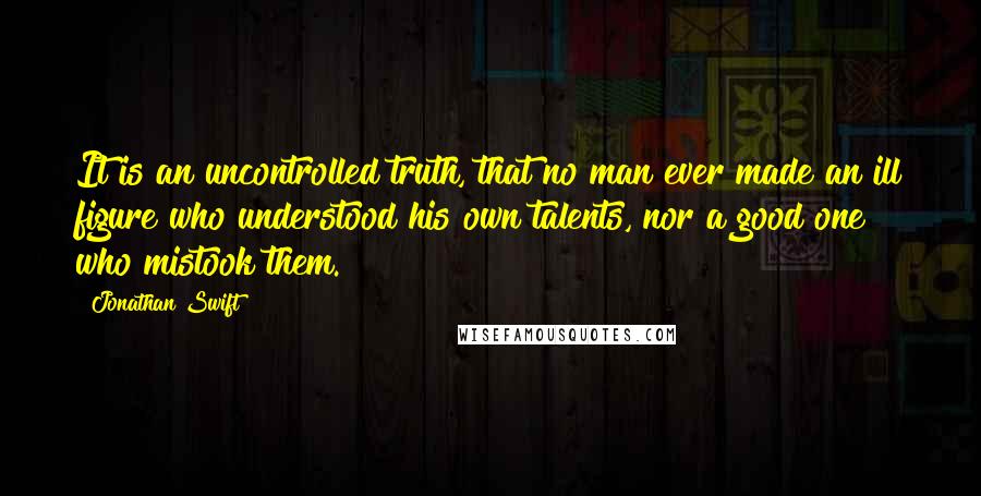 Jonathan Swift Quotes: It is an uncontrolled truth, that no man ever made an ill figure who understood his own talents, nor a good one who mistook them.