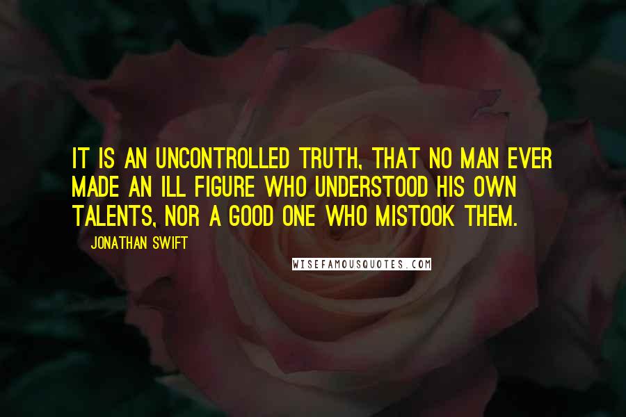 Jonathan Swift Quotes: It is an uncontrolled truth, that no man ever made an ill figure who understood his own talents, nor a good one who mistook them.