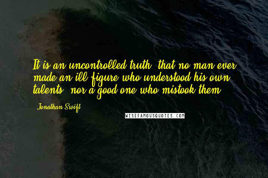 Jonathan Swift Quotes: It is an uncontrolled truth, that no man ever made an ill figure who understood his own talents, nor a good one who mistook them.