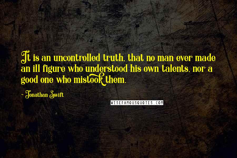 Jonathan Swift Quotes: It is an uncontrolled truth, that no man ever made an ill figure who understood his own talents, nor a good one who mistook them.