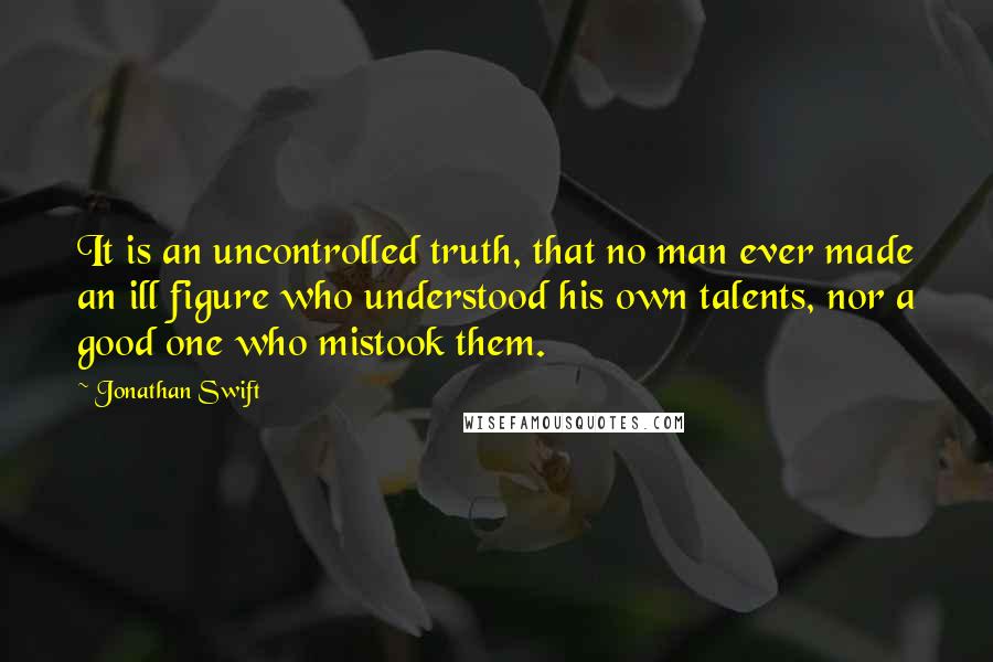 Jonathan Swift Quotes: It is an uncontrolled truth, that no man ever made an ill figure who understood his own talents, nor a good one who mistook them.
