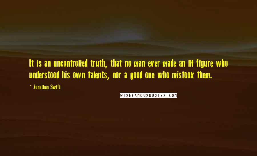 Jonathan Swift Quotes: It is an uncontrolled truth, that no man ever made an ill figure who understood his own talents, nor a good one who mistook them.