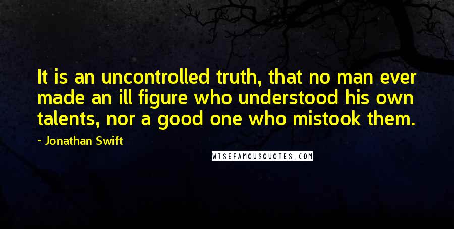 Jonathan Swift Quotes: It is an uncontrolled truth, that no man ever made an ill figure who understood his own talents, nor a good one who mistook them.