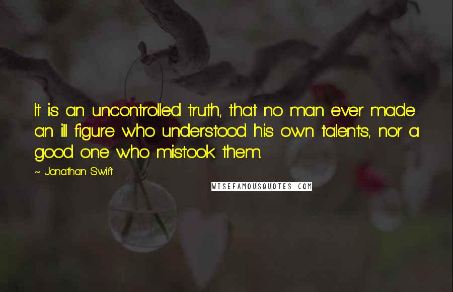 Jonathan Swift Quotes: It is an uncontrolled truth, that no man ever made an ill figure who understood his own talents, nor a good one who mistook them.