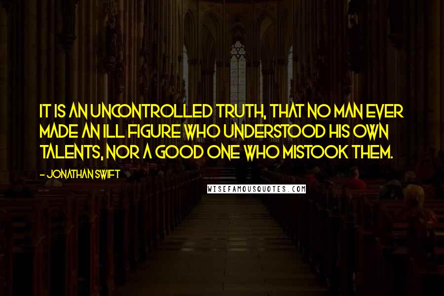 Jonathan Swift Quotes: It is an uncontrolled truth, that no man ever made an ill figure who understood his own talents, nor a good one who mistook them.