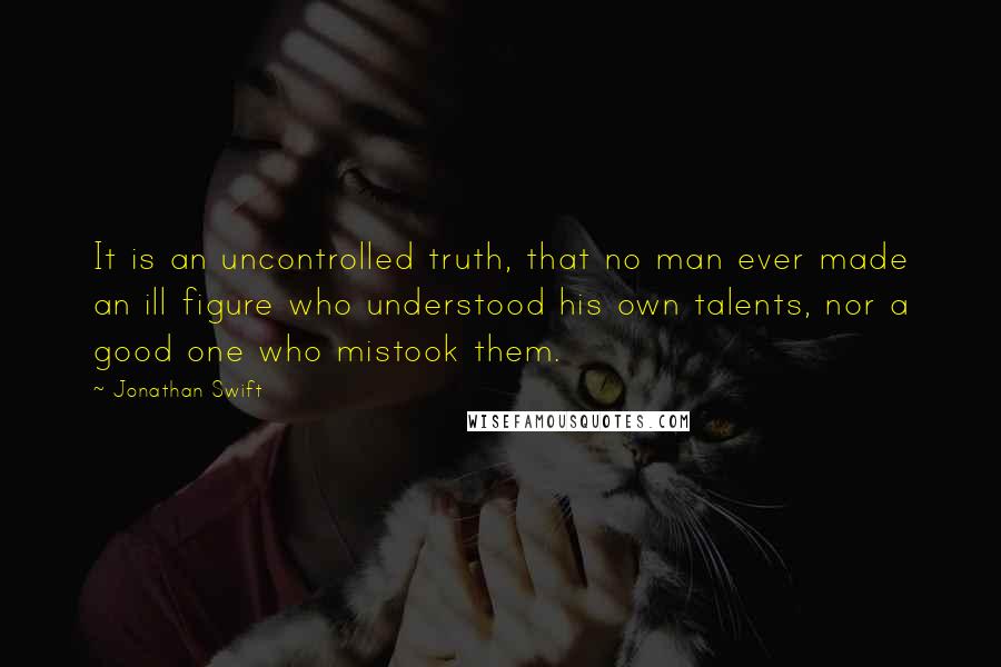 Jonathan Swift Quotes: It is an uncontrolled truth, that no man ever made an ill figure who understood his own talents, nor a good one who mistook them.