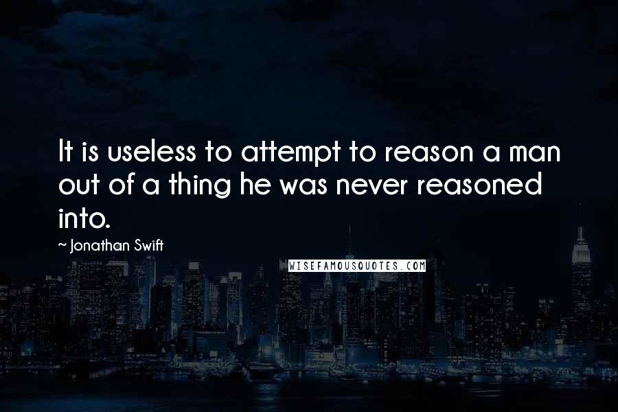 Jonathan Swift Quotes: It is useless to attempt to reason a man out of a thing he was never reasoned into.