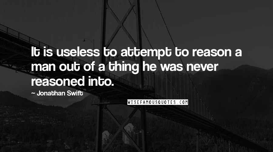 Jonathan Swift Quotes: It is useless to attempt to reason a man out of a thing he was never reasoned into.