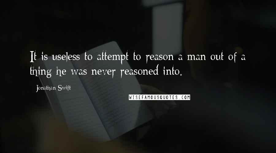 Jonathan Swift Quotes: It is useless to attempt to reason a man out of a thing he was never reasoned into.