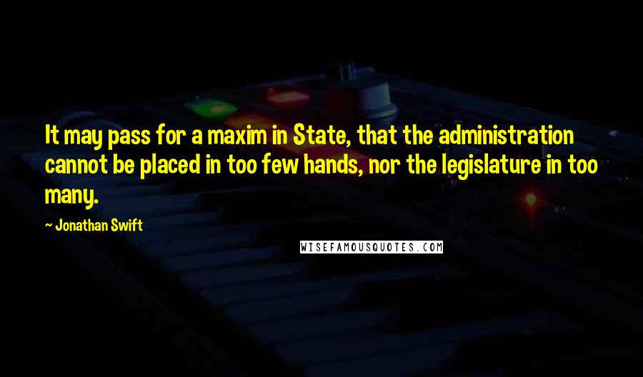 Jonathan Swift Quotes: It may pass for a maxim in State, that the administration cannot be placed in too few hands, nor the legislature in too many.