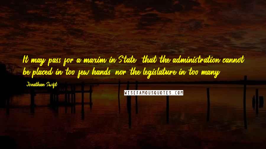 Jonathan Swift Quotes: It may pass for a maxim in State, that the administration cannot be placed in too few hands, nor the legislature in too many.