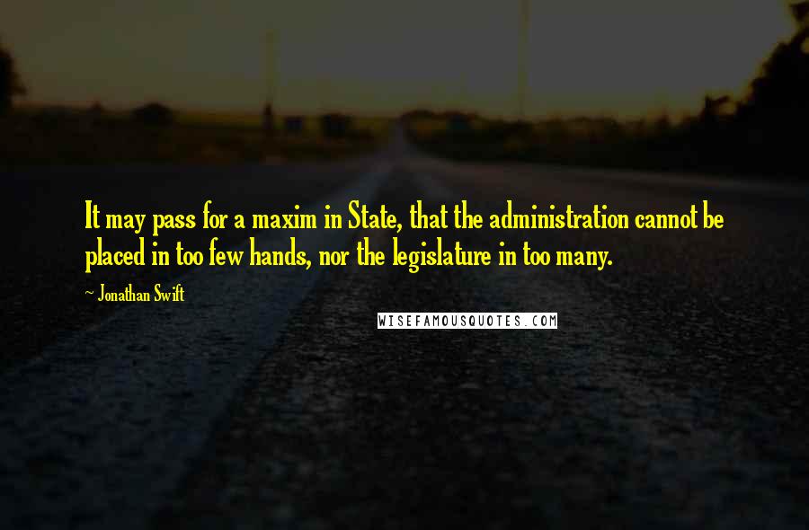 Jonathan Swift Quotes: It may pass for a maxim in State, that the administration cannot be placed in too few hands, nor the legislature in too many.