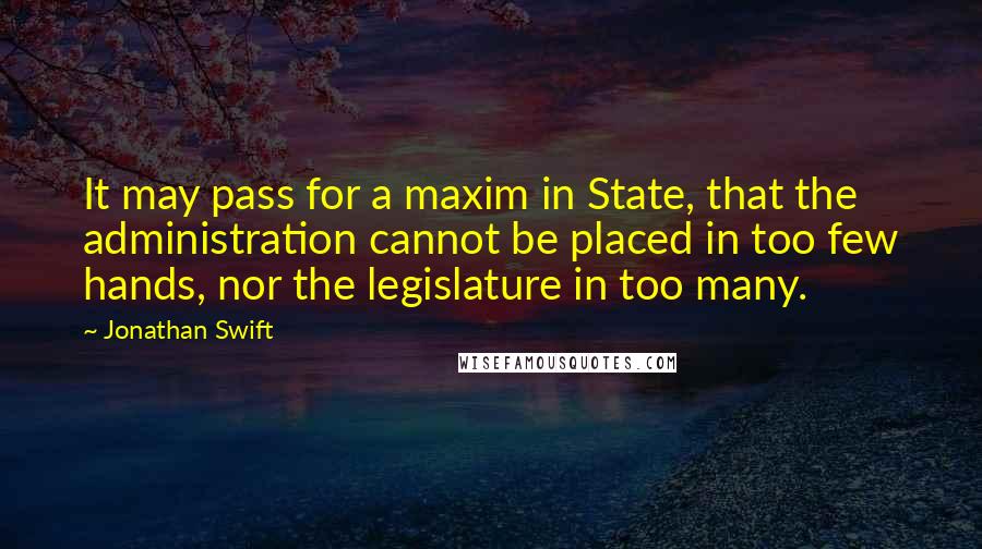 Jonathan Swift Quotes: It may pass for a maxim in State, that the administration cannot be placed in too few hands, nor the legislature in too many.