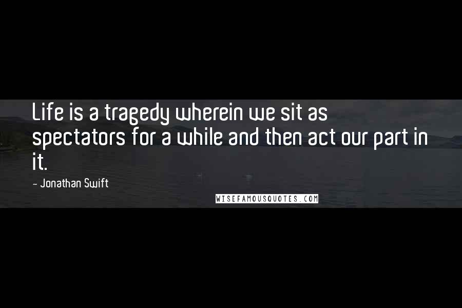 Jonathan Swift Quotes: Life is a tragedy wherein we sit as spectators for a while and then act our part in it.