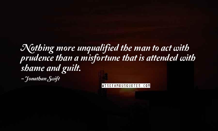 Jonathan Swift Quotes: Nothing more unqualified the man to act with prudence than a misfortune that is attended with shame and guilt.