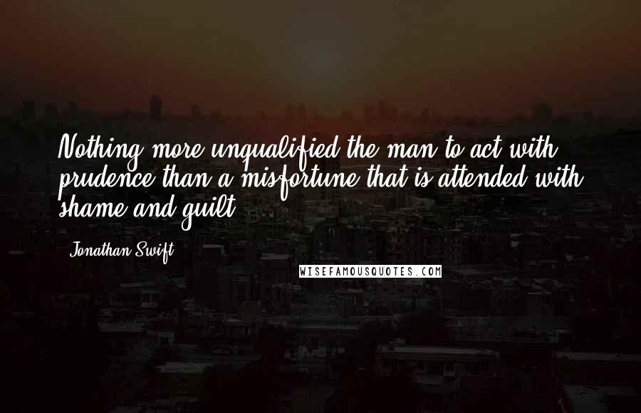 Jonathan Swift Quotes: Nothing more unqualified the man to act with prudence than a misfortune that is attended with shame and guilt.