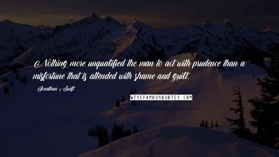 Jonathan Swift Quotes: Nothing more unqualified the man to act with prudence than a misfortune that is attended with shame and guilt.