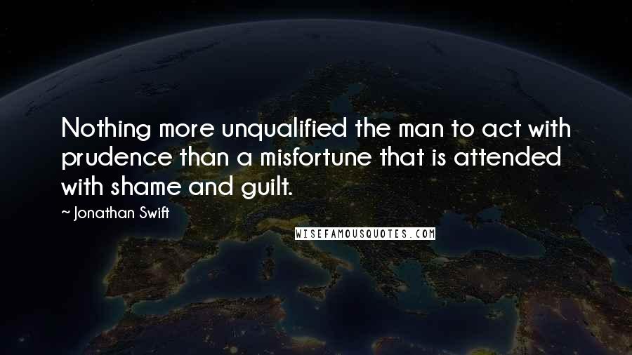 Jonathan Swift Quotes: Nothing more unqualified the man to act with prudence than a misfortune that is attended with shame and guilt.