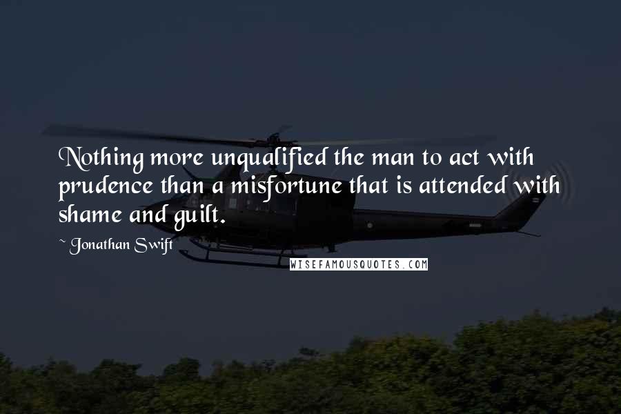 Jonathan Swift Quotes: Nothing more unqualified the man to act with prudence than a misfortune that is attended with shame and guilt.