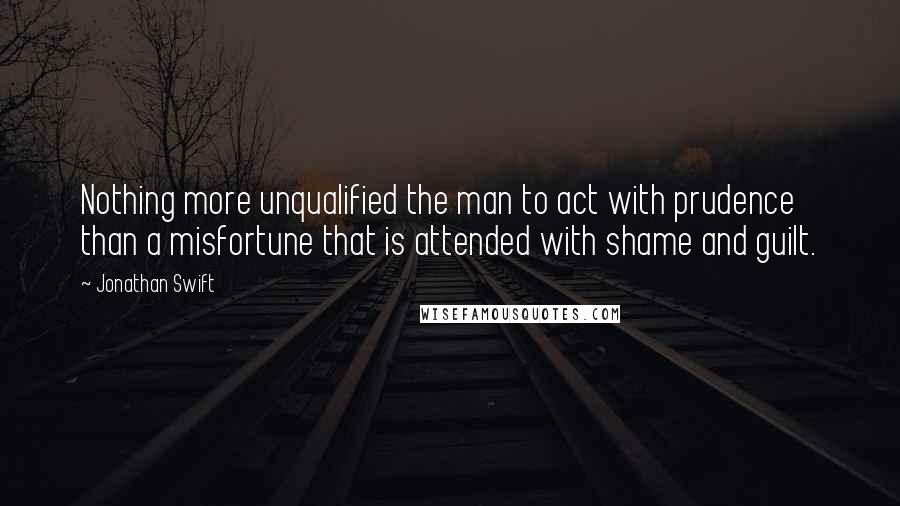 Jonathan Swift Quotes: Nothing more unqualified the man to act with prudence than a misfortune that is attended with shame and guilt.
