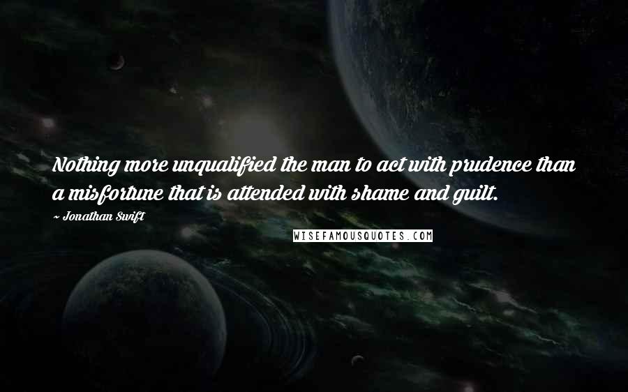Jonathan Swift Quotes: Nothing more unqualified the man to act with prudence than a misfortune that is attended with shame and guilt.