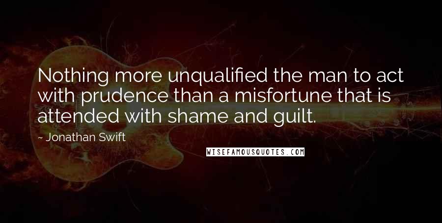 Jonathan Swift Quotes: Nothing more unqualified the man to act with prudence than a misfortune that is attended with shame and guilt.
