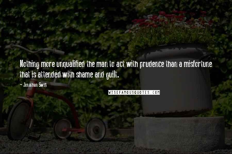 Jonathan Swift Quotes: Nothing more unqualified the man to act with prudence than a misfortune that is attended with shame and guilt.