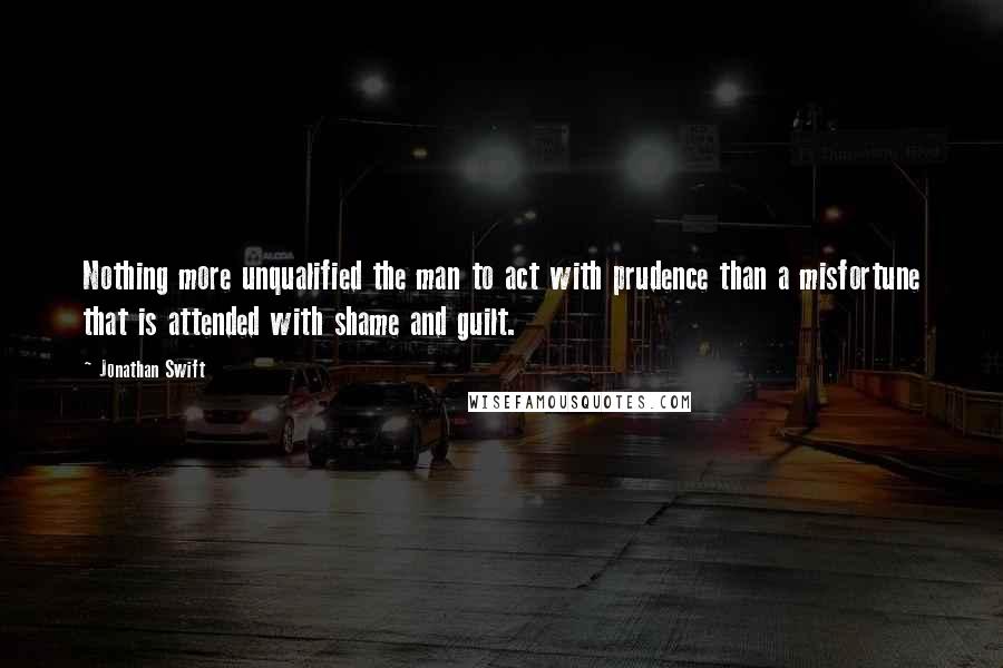 Jonathan Swift Quotes: Nothing more unqualified the man to act with prudence than a misfortune that is attended with shame and guilt.