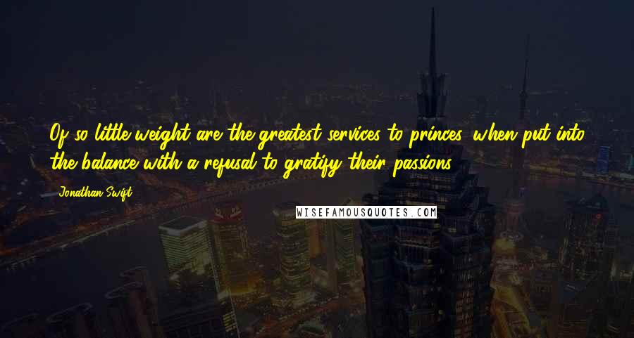 Jonathan Swift Quotes: Of so little weight are the greatest services to princes, when put into the balance with a refusal to gratify their passions.