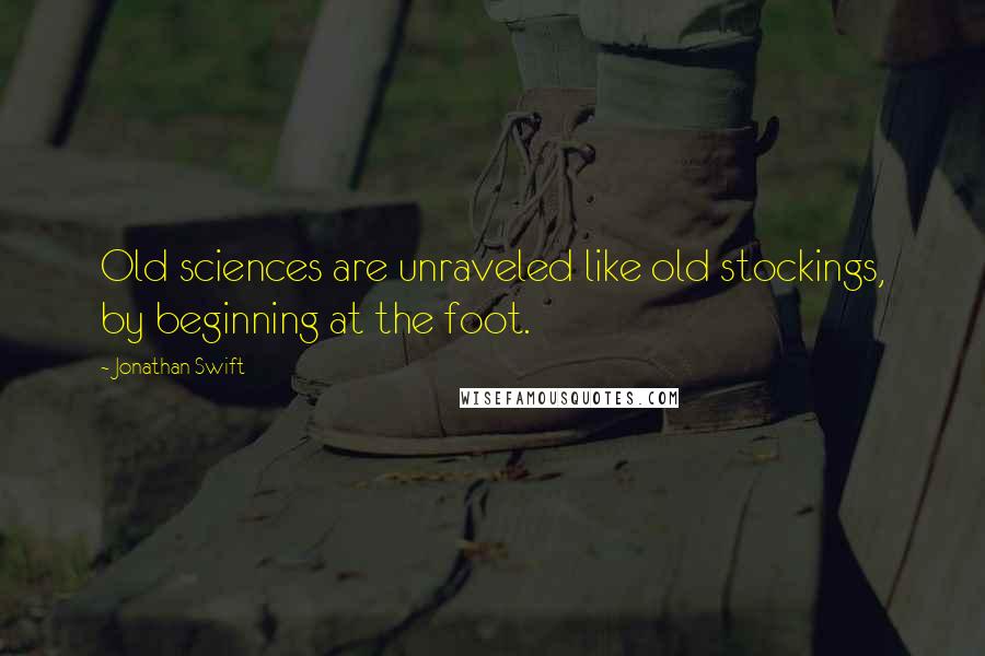 Jonathan Swift Quotes: Old sciences are unraveled like old stockings, by beginning at the foot.