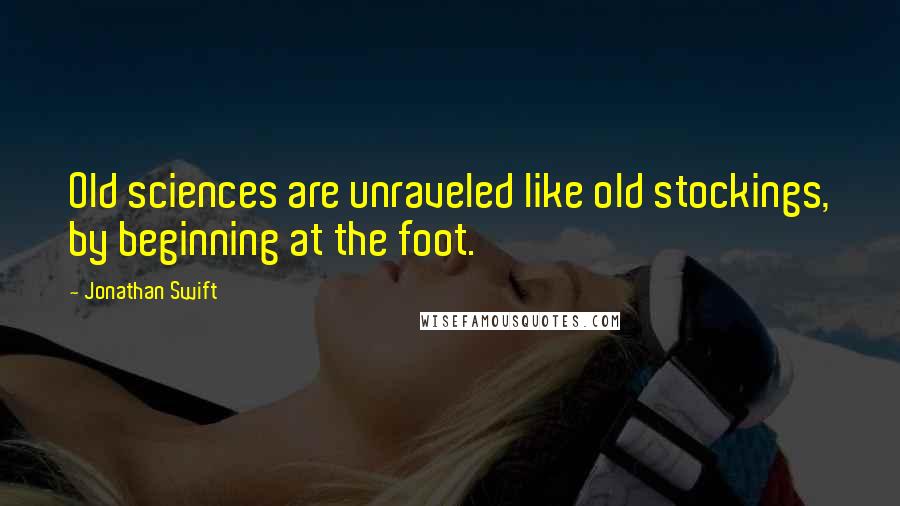 Jonathan Swift Quotes: Old sciences are unraveled like old stockings, by beginning at the foot.