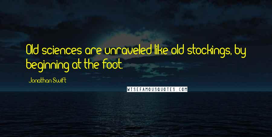 Jonathan Swift Quotes: Old sciences are unraveled like old stockings, by beginning at the foot.