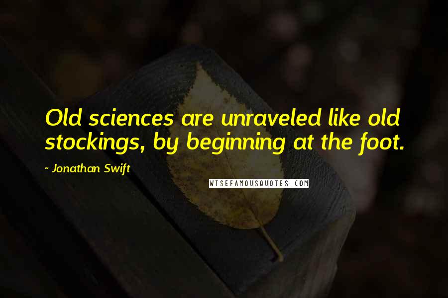 Jonathan Swift Quotes: Old sciences are unraveled like old stockings, by beginning at the foot.