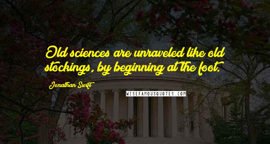 Jonathan Swift Quotes: Old sciences are unraveled like old stockings, by beginning at the foot.