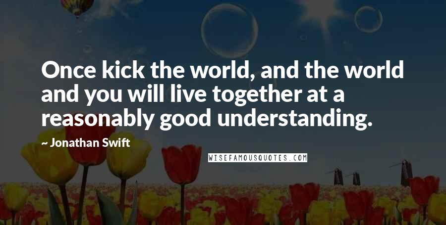 Jonathan Swift Quotes: Once kick the world, and the world and you will live together at a reasonably good understanding.
