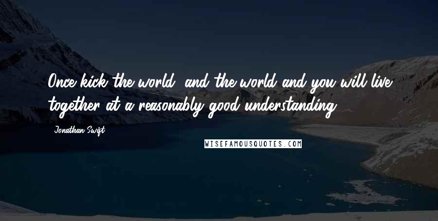 Jonathan Swift Quotes: Once kick the world, and the world and you will live together at a reasonably good understanding.