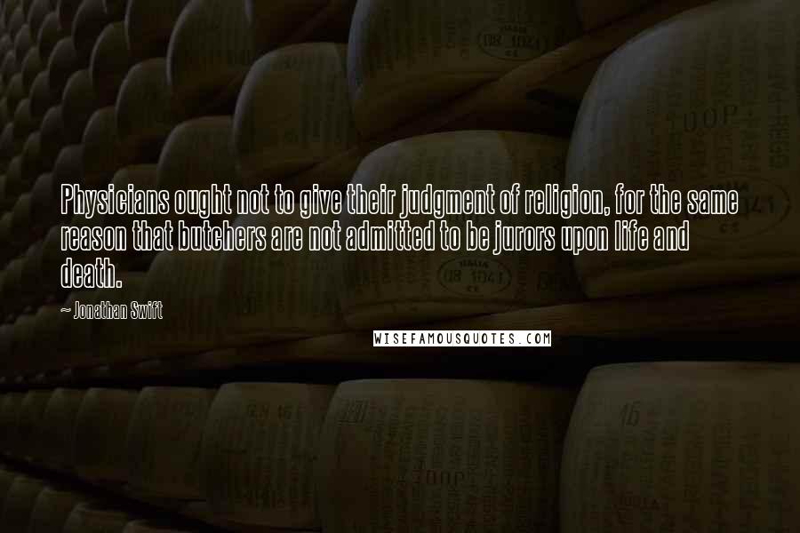 Jonathan Swift Quotes: Physicians ought not to give their judgment of religion, for the same reason that butchers are not admitted to be jurors upon life and death.