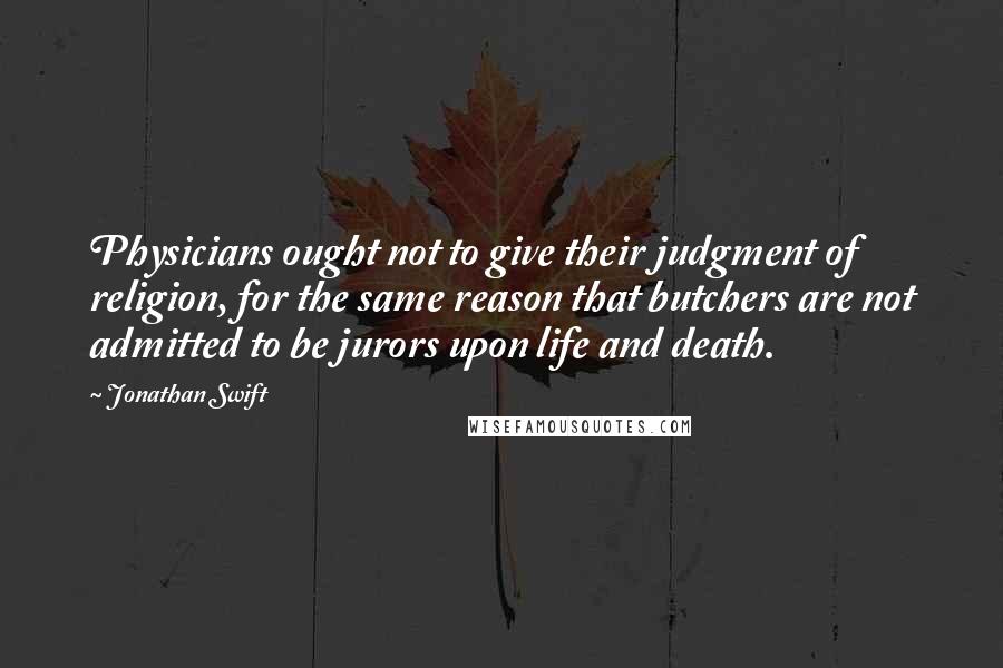 Jonathan Swift Quotes: Physicians ought not to give their judgment of religion, for the same reason that butchers are not admitted to be jurors upon life and death.